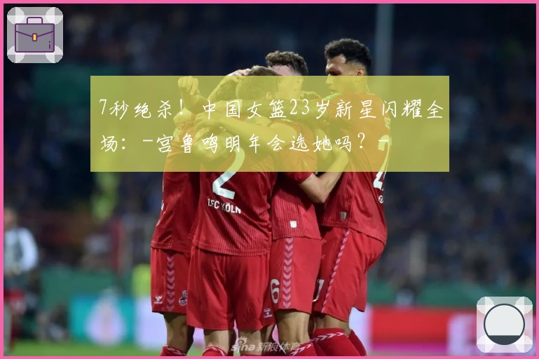 7秒绝杀！中国女篮23岁新星闪耀全场：-宫鲁鸣明年会选她吗？-