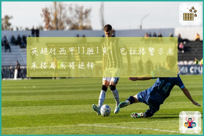 英超对西甲11胜1负，巴拉格警示未来格局或将逆转