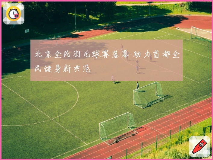 北京全民羽毛球赛落幕 助力首都全民健身新典范