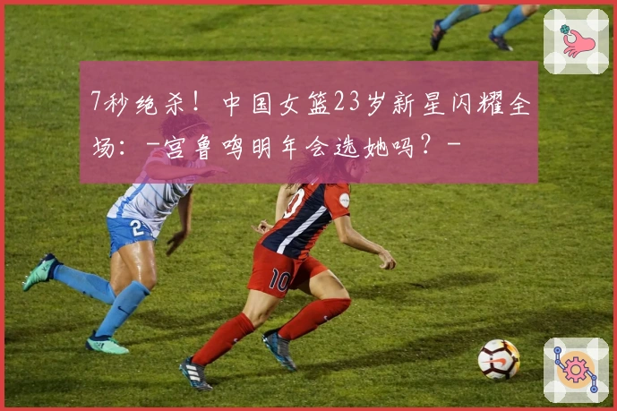 7秒绝杀！中国女篮23岁新星闪耀全场：-宫鲁鸣明年会选她吗？-