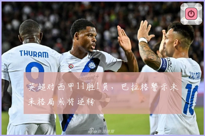 英超对西甲11胜1负，巴拉格警示未来格局或将逆转