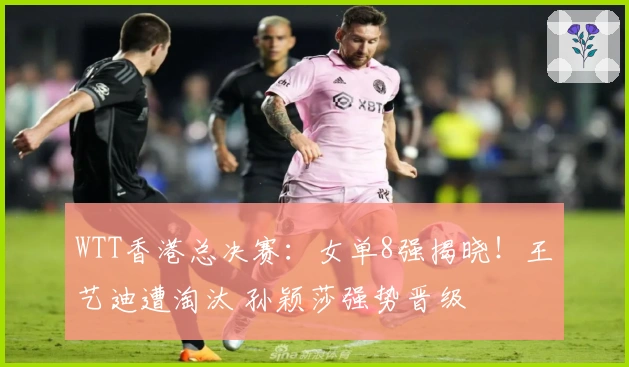 WTT香港总决赛：女单8强揭晓！王艺迪遭淘汰 孙颖莎强势晋级