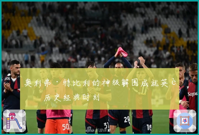 奥利弗·特比利的神级解围成就英超历史经典时刻