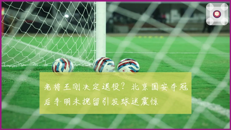老将王刚决定退役？北京国安夺冠后李明未挽留引发球迷震惊