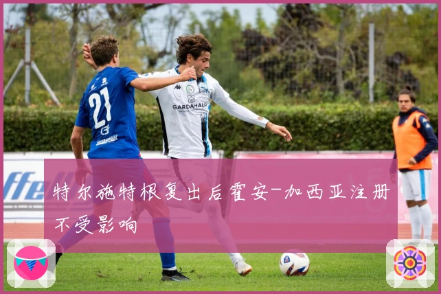 特尔施特根复出后霍安-加西亚注册不受影响