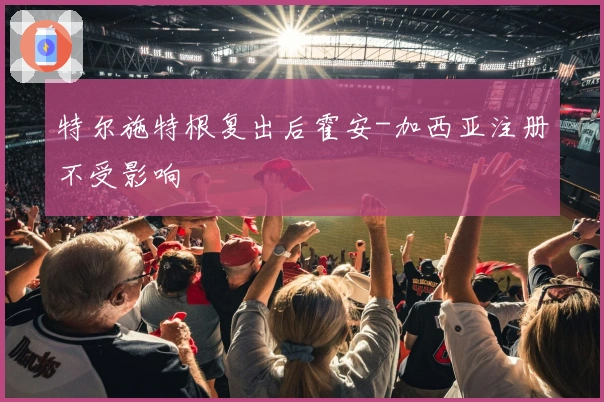 特尔施特根复出后霍安-加西亚注册不受影响