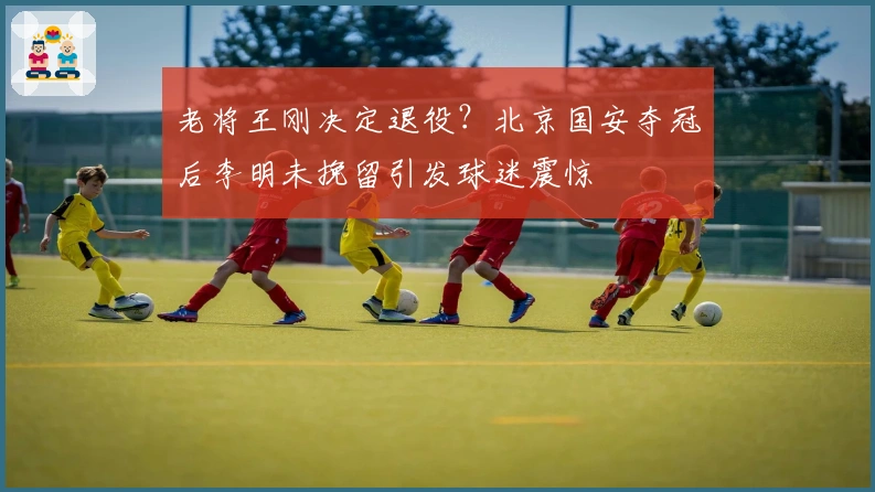 老将王刚决定退役？北京国安夺冠后李明未挽留引发球迷震惊