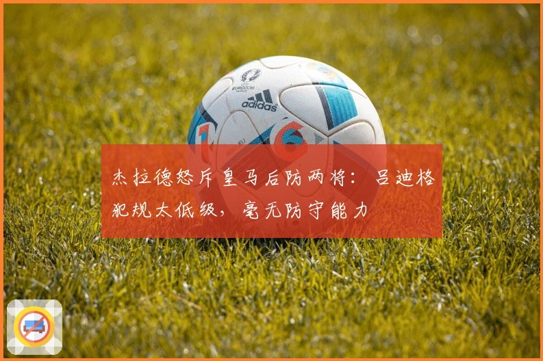 杰拉德怒斥皇马后防两将：吕迪格犯规太低级，毫无防守能力